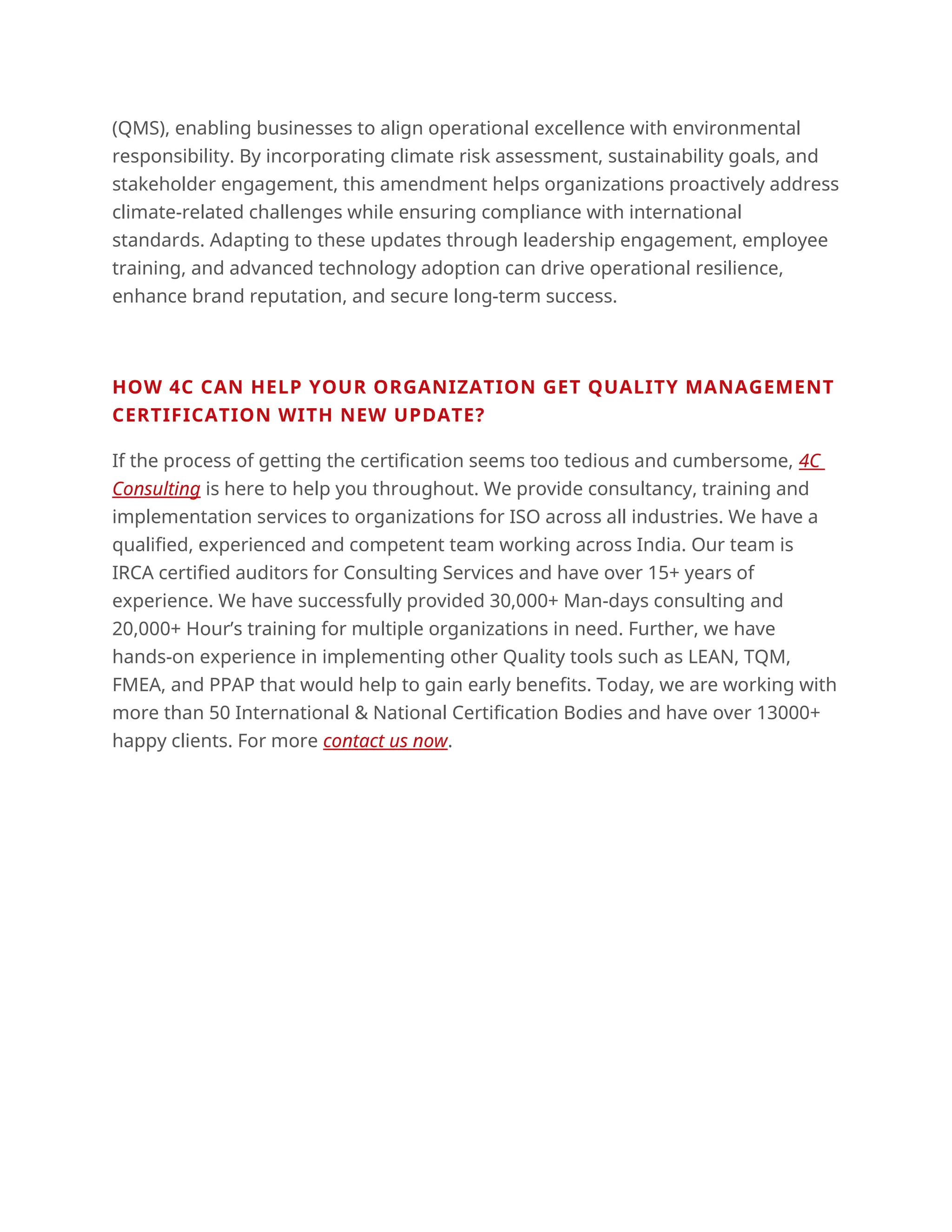 (QMS), enabling businesses to align operational excellence with environmental
responsibility. By incorporating climate risk assessment, sustainability goals, and
stakeholder engagement, this amendment helps organizations proactively address
climate-related challenges while ensuring compliance with international
standards. Adapting to these updates through leadership engagement, employee
training, and advanced technology adoption can drive operational resilience,
enhance brand reputation, and secure long-term success.
HOW 4C CAN HELP YOUR ORGANIZATION GET QUALITY MANAGEMENT
CERTIFICATION WITH NEW UPDATE?
If the process of getting the certification seems too tedious and cumbersome, 4C
Consulting is here to help you throughout. We provide consultancy, training and
implementation services to organizations for ISO across all industries. We have a
qualified, experienced and competent team working across India. Our team is
IRCA certified auditors for Consulting Services and have over 15+ years of
experience. We have successfully provided 30,000+ Man-days consulting and
20,000+ Hour’s training for multiple organizations in need. Further, we have
hands-on experience in implementing other Quality tools such as LEAN, TQM,
FMEA, and PPAP that would help to gain early benefits. Today, we are working with
more than 50 International & National Certification Bodies and have over 13000+
happy clients. For more contact us now.
 