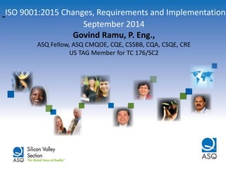 ISO 9001:2015 Changes, Requirements and Implementation September 2014 Govind Ramu, P. Eng., ASQ Fellow, ASQ CMQOE, CQE, CSSBB, CQA, CSQE, CRE US TAG Member for TC 176/SC2  