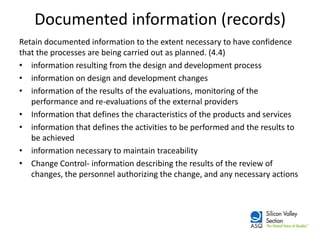 Documented information (records) 
Retain documented information to the extent necessary to have confidence that the processes are being carried out as planned. (4.4) 
•information resulting from the design and development process 
•information on design and development changes 
•information of the results of the evaluations, monitoring of the performance and re-evaluations of the external providers 
•Information that defines the characteristics of the products and services 
•information that defines the activities to be performed and the results to be achieved 
•information necessary to maintain traceability 
•Change Control- information describing the results of the review of changes, the personnel authorizing the change, and any necessary actions  
