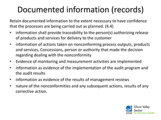 Documented information (records) 
Retain documented information to the extent necessary to have confidence that the processes are being carried out as planned. (4.4) 
•information shall provide traceability to the person(s) authorizing release of products and services for delivery to the customer 
•information of actions taken on nonconforming process outputs, products and services, Concessions, person or authority that made the decision regarding dealing with the nonconformity 
•Evidence of monitoring and measurement activities are implemented 
•information as evidence of the implementation of the audit program and the audit results 
•information as evidence of the results of management reviews 
•nature of the nonconformities and any subsequent actions, results of any corrective action.  
