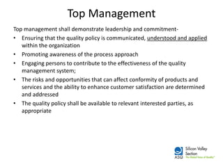 Top Management 
Top management shall demonstrate leadership and commitment- 
•Ensuring that the quality policy is communicated, understood and applied within the organization 
•Promoting awareness of the process approach 
•Engaging persons to contribute to the effectiveness of the quality management system; 
•The risks and opportunities that can affect conformity of products and services and the ability to enhance customer satisfaction are determined and addressed 
•The quality policy shall be available to relevant interested parties, as appropriate  