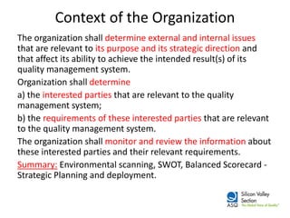 Context of the Organization 
The organization shall determine external and internal issues that are relevant to its purpose and its strategic direction and that affect its ability to achieve the intended result(s) of its quality management system. 
Organization shall determine 
a) the interested parties that are relevant to the quality management system; 
b) the requirements of these interested parties that are relevant to the quality management system. 
The organization shall monitor and review the information about these interested parties and their relevant requirements. 
Summary: Environmental scanning, SWOT, Balanced Scorecard - Strategic Planning and deployment.  