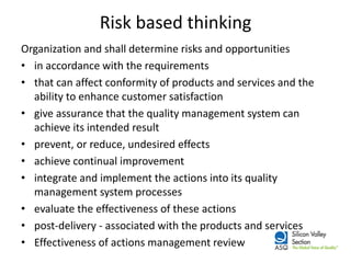 Risk based thinking 
Organization and shall determine risks and opportunities 
•in accordance with the requirements 
•that can affect conformity of products and services and the ability to enhance customer satisfaction 
•give assurance that the quality management system can achieve its intended result 
•prevent, or reduce, undesired effects 
•achieve continual improvement 
•integrate and implement the actions into its quality management system processes 
•evaluate the effectiveness of these actions 
•post-delivery - associated with the products and services 
•Effectiveness of actions management review  