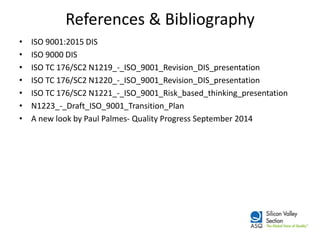References & Bibliography 
•ISO 9001:2015 DIS 
•ISO 9000 DIS 
•ISO TC 176/SC2 N1219_-_ISO_9001_Revision_DIS_presentation 
•ISO TC 176/SC2 N1220_-_ISO_9001_Revision_DIS_presentation 
•ISO TC 176/SC2 N1221_-_ISO_9001_Risk_based_thinking_presentation 
•N1223_-_Draft_ISO_9001_Transition_Plan 
•A new look by Paul Palmes- Quality Progress September 2014 
