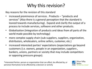 Why this revision? 
Key reasons for the revision of this standard 
•increased prominence of services . Products – “products and services” (Also there is a general perception that the standard is leaned towards manufacturing) . Expand and clarify the output of a process to include services, software and other products. 
•Globalization (Integration of products and ideas from all parts of the world made possible by technology) 
•more complex supply chain (sub-suppliers, suppliers, organization, distributors, wholesalers, online sellers, customer, etc.) 
•increased interested parties’ expectations (expectations go beyond customers (i.e. owners, people in an organization, suppliers , bankers, unions, partners or society that may include competitors or opposing pressure groups). 
*Interested Parties: person or organization that can affect, be affected by, or perceive themselves to be affected by a decision or activity  
