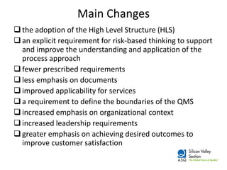 Main Changes 
the adoption of the High Level Structure (HLS) 
an explicit requirement for risk-based thinking to support and improve the understanding and application of the process approach 
fewer prescribed requirements 
less emphasis on documents 
improved applicability for services 
a requirement to define the boundaries of the QMS 
increased emphasis on organizational context 
increased leadership requirements 
greater emphasis on achieving desired outcomes to improve customer satisfaction  