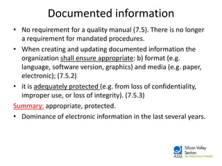 Documented information 
•No requirement for a quality manual (7.5). There is no longer a requirement for mandated procedures. 
•When creating and updating documented information the organization shall ensure appropriate: b) format (e.g. language, software version, graphics) and media (e.g. paper, electronic); (7.5.2) 
•it is adequately protected (e.g. from loss of confidentiality, improper use, or loss of integrity). (7.5.3) 
Summary: appropriate, protected. 
•Dominance of electronic information in the last several years.  