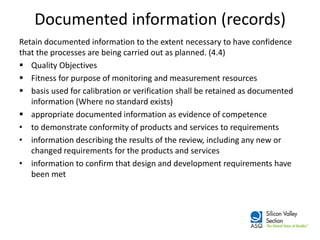 Documented information (records) 
Retain documented information to the extent necessary to have confidence that the processes are being carried out as planned. (4.4) 
Quality Objectives 
Fitness for purpose of monitoring and measurement resources 
basis used for calibration or verification shall be retained as documented information (Where no standard exists) 
appropriate documented information as evidence of competence 
•to demonstrate conformity of products and services to requirements 
•information describing the results of the review, including any new or changed requirements for the products and services 
•information to confirm that design and development requirements have been met  