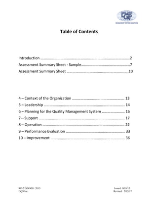 RP-2 ISO 9001:2015 Issued: 9/18/15
DQS Inc. Revised: 5/12/17
Table of Contents
Introduction ……………………………………………………………….…………………2
Assessment Summary Sheet - Sample………………………….………………..7
Assessment Summary Sheet ……………………………………….……………….10
4 – Context of the Organization ………………………………………………. 13
5 – Leadership …………………………………………………………………………. 14
6 – Planning for the Quality Management System …………………… 16
7—Support ……………………………………………………………………………... 17
8 – Operation ………………………………………………………………………….. 22
9 – Performance Evaluation …………………………………………………….. 33
10 – Improvement …………………………………………………………………… 36
 