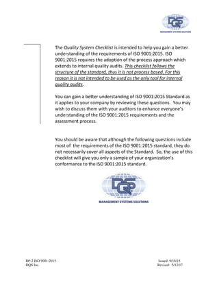 RP-2 ISO 9001:2015 Issued: 9/18/15
DQS Inc. Revised: 5/12/17
The Quality System Checklist is intended to help you gain a better
understanding of the requirements of ISO 9001:2015. ISO
9001:2015 requires the adoption of the process approach which
extends to internal quality audits. This checklist follows the
structure of the standard, thus it is not process based. For this
reason it is not intended to be used as the only tool for internal
quality audits.
You can gain a better understanding of ISO 9001:2015 Standard as
it applies to your company by reviewing these questions. You may
wish to discuss them with your auditors to enhance everyone’s
understanding of the ISO 9001:2015 requirements and the
assessment process.
You should be aware that although the following questions include
most of the requirements of the ISO 9001:2015 standard, they do
not necessarily cover all aspects of the Standard. So, the use of this
checklist will give you only a sample of your organization’s
conformance to the ISO 9001:2015 standard.
 