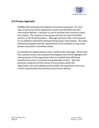 RP-2 ISO 9001:2015 Issued: 9/18/15
DQS Inc. Revised: 5/12/17
0.2 Process Approach
ISO9001:2015 promotes the adoption of a process approach. As a first
step, all processes of the organization need to be identified and their
interrelation defined. A process is a set of activities that transform inputs
into outputs. The outputs of one process may be the input of another
process, or the finished product. Although a process map is not required,
it is an effective method for demonstrating process interrelation. Any other
method will equally meet the requirements of the standard as long as the
process interaction is somehow shown.
An example of a typical process map is noted on the next page. Please note
that a process map is not a process flow diagram, but merely highlights the
main processes of the organization that are needed to be effectively
monitored to ensure “consistent and predictable results”. Also, the
processes noted are not the names of the functions within the
organization, but value added activities within the organization that may
involve sub-processes that will have to be further defined.
 