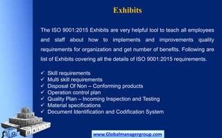 Exhibits
The ISO 9001:2015 Exhibits are very helpful tool to teach all employees
and staff about how to implements and improvements quality
requirements for organization and get number of benefits. Following are
list of Exhibits covering all the details of ISO 9001:2015 requirements.
 Skill requirements
 Multi skill requirements
 Disposal Of Non – Conforming products
 Operation control plan
 Quality Plan – Incoming Inspection and Testing
 Material specifications
 Document Identification and Codification System
www.Globalmanagergroup.com
 