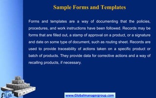 Sample Forms and Templates
Forms and templates are a way of documenting that the policies,
procedures, and work instructions have been followed. Records may be
forms that are filled out, a stamp of approval on a product, or a signature
and date on some type of document, such as routing sheet. Records are
used to provide traceability of actions taken on a specific product or
batch of products. They provide data for corrective actions and a way of
recalling products, if necessary.
www.Globalmanagergroup.com
 