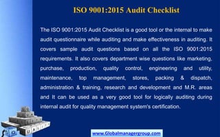 ISO 9001:2015 Audit Checklist
The ISO 9001:2015 Audit Checklist is a good tool or the internal to make
audit questionnaire while auditing and make effectiveness in auditing. It
covers sample audit questions based on all the ISO 9001:2015
requirements. It also covers department wise questions like marketing,
purchase, production, quality control, engineering and utility,
maintenance, top management, stores, packing & dispatch,
administration & training, research and development and M.R. areas
and It can be used as a very good tool for logically auditing during
internal audit for quality management system's certification.
www.Globalmanagergroup.com
 