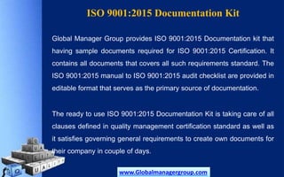 ISO 9001:2015 Documentation Kit
Global Manager Group provides ISO 9001:2015 Documentation kit that
having sample documents required for ISO 9001:2015 Certification. It
contains all documents that covers all such requirements standard. The
ISO 9001:2015 manual to ISO 9001:2015 audit checklist are provided in
editable format that serves as the primary source of documentation.
The ready to use ISO 9001:2015 Documentation Kit is taking care of all
clauses defined in quality management certification standard as well as
it satisfies governing general requirements to create own documents for
their company in couple of days.
www.Globalmanagergroup.com
 