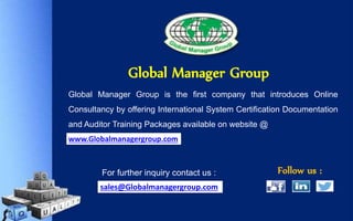 Global Manager Group is the first company that introduces Online
Consultancy by offering International System Certification Documentation
and Auditor Training Packages available on website @
Follow us :For further inquiry contact us :
Global Manager Group
www.Globalmanagergroup.com
sales@Globalmanagergroup.com
 