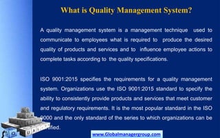 What is Quality Management System?
A quality management system is a management technique used to
communicate to employees what is required to produce the desired
quality of products and services and to influence employee actions to
complete tasks according to the quality specifications.
ISO 9001:2015 specifies the requirements for a quality management
system. Organizations use the ISO 9001:2015 standard to specify the
ability to consistently provide products and services that meet customer
and regulatory requirements. It is the most popular standard in the ISO
9000 and the only standard of the series to which organizations can be
certified.
www.Globalmanagergroup.com
 