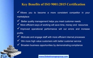 Key Benefits of ISO 9001:2015 Certification
Allows you to become a more consistent competitor in your
marketplace
 Better quality management helps you meet customer needs
 More efficient ways of working will save time, money and resources
 Improved operational performance will cut errors and increase
profits
 Motivate and engage staff with more efficient internal processes
 Win more high value customers with better customer service
 Broaden business opportunities by demonstrating compliance
www.Globalmanagergroup.com
 