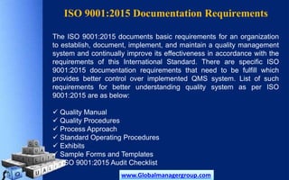 ISO 9001:2015 Documentation Requirements
The ISO 9001:2015 documents basic requirements for an organization
to establish, document, implement, and maintain a quality management
system and continually improve its effectiveness in accordance with the
requirements of this International Standard. There are specific ISO
9001:2015 documentation requirements that need to be fulfill which
provides better control over implemented QMS system. List of such
requirements for better understanding quality system as per ISO
9001:2015 are as below:
 Quality Manual
 Quality Procedures
 Process Approach
 Standard Operating Procedures
 Exhibits
 Sample Forms and Templates
 ISO 9001:2015 Audit Checklist
www.Globalmanagergroup.com
 