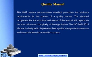 Quality Manual
The QMS system documentation standard prescribes the minimum
requirements for the content of a quality manual. The standard
recognizes that the structure and format of the manual will depend on
the size, culture and complexity of the organization. The ISO 9001:2015
Manual is designed to implements best quality management system as
well as accelerates documentation process.
www.Globalmanagergroup.com
 