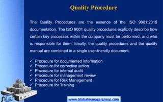 Quality Procedure
The Quality Procedures are the essence of the ISO 9001:2015
documentation. The ISO 9001 quality procedures explicitly describe how
certain key processes within the company must be performed, and who
is responsible for them. Ideally, the quality procedures and the quality
manual are combined in a single user-friendly document.
 Procedure for documented information
 Procedure for corrective action
 Procedure for internal audit
 Procedure for management review
 Procedure for Risk Management
 Procedure for Training
www.Globalmanagergroup.com
 