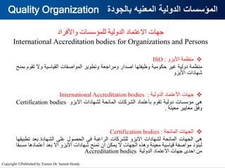 ‫بالجودة‬ ‫المعنيه‬ ‫الدولية‬ ‫المؤسسات‬
Quality Organization
‫واألفراد‬ ‫للمؤسسات‬ ‫الدولية‬ ‫االعتماد‬ ‫جهات‬
International Accreditation bodies for Organizations and Persons
❖
‫منظمة‬
‫األيزو‬
ISO :
‫منظمة‬
‫دولية‬
‫غير‬
‫حكومية‬
‫وظيفتها‬
‫اصدار‬
‫ومراجعة‬
‫وتطوير‬
‫المواصفات‬
‫القياسية‬
‫وال‬
‫ت‬
‫قوم‬
‫بمنح‬
‫شهادات‬
‫األيزو‬
❖
‫جهات‬
‫األعتماد‬
‫الدولية‬
International Accreditation bodies :
‫هى‬
‫مؤسسات‬
‫دولية‬
‫تقوم‬
‫بأعتماد‬
‫الشركات‬
‫المانحة‬
‫لشهادات‬
‫االيزو‬
Certification bodies
‫وفق‬
‫معايير‬
‫معينة‬
.
❖
‫الجهات‬
‫المانحة‬
Certification bodies :
‫هى‬
‫الجهات‬
‫المانحة‬
‫لشهادات‬
‫االيزو‬
‫للشركات‬
‫الراغبة‬
‫فى‬
‫الحصول‬
‫على‬
‫الشهادة‬
‫بعد‬
‫تطب‬
‫يقها‬
‫لبنود‬
‫مواصفة‬
‫قياسية‬
‫معينة‬
‫وهذه‬
‫الجهات‬
‫ال‬
‫يمكن‬
‫ان‬
‫تمنح‬
‫شهادات‬
‫األيزو‬
‫اال‬
‫بعد‬
‫أعتما‬
‫دها‬
‫مسبقا‬
‫من‬
‫احدى‬
‫جهات‬
‫االعتماد‬
‫الدولية‬
Accreditation bodies
Copyright ©Published by Trainer Dr. Sameh Hendy
 
