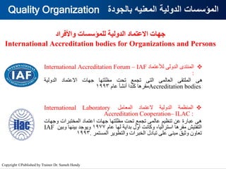 ‫بالجودة‬ ‫المعنيه‬ ‫الدولية‬ ‫المؤسسات‬
Quality Organization
‫واألفراد‬ ‫للمؤسسات‬ ‫الدولية‬ ‫االعتماد‬ ‫جهات‬
International Accreditation bodies for Organizations and Persons
❖
‫المنتدى‬
‫الدولى‬
‫لألعتماد‬
International Accreditation Forum – IAF
:
‫هى‬
‫الملتقى‬
‫العالمى‬
‫التى‬
‫تجمع‬
‫تحت‬
‫مظلتها‬
‫جهات‬
‫االعتماد‬
‫الدولية‬
Accreditation bodies
‫مقرها‬
‫كندا‬
‫أنشأ‬
‫عام‬
1993
❖
‫المنظمة‬
‫الدولية‬
‫العتماد‬
‫المعامل‬
International Laboratory
Accreditation Cooperation– ILAC :
‫هى‬
‫عبارة‬
‫عن‬
‫تنظيم‬
‫عالمى‬
‫تجمع‬
‫تحت‬
‫مظلتها‬
‫جهات‬
‫اعتماد‬
‫المختبرات‬
‫وجه‬
‫ات‬
‫التفتيش‬
‫مقرها‬
،‫استراليا‬
‫وكانت‬
‫أول‬
‫بداية‬
‫لها‬
‫عام‬
1977
‫ويوجد‬
‫بينها‬
‫وبين‬
IAF
‫تعاون‬
‫وثيق‬
‫مبنى‬
‫على‬
‫تبادل‬
‫الخبرات‬
‫والتطوير‬
‫المستمر‬
.
1993
Copyright ©Published by Trainer Dr. Sameh Hendy
 