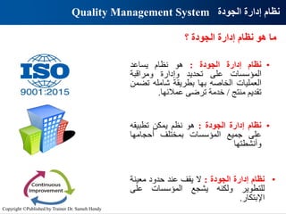 ‫؟‬ ‫الجودة‬ ‫إدارة‬ ‫نظام‬ ‫هو‬ ‫ما‬
•
‫نظام‬
‫إدارة‬
‫الجودة‬
:
‫هو‬
‫نظام‬
‫يساعد‬
‫المؤسسات‬
‫على‬
‫تحديد‬
‫وإدارة‬
‫ومراقبة‬
‫العمليات‬
‫الخاصه‬
‫بها‬
‫بطريقة‬
‫شامله‬
‫تض‬
‫من‬
‫تقديم‬
‫منتج‬
/
‫خدمة‬
‫ترضى‬
‫عمالئها‬
.
•
‫نظام‬
‫إدارة‬
‫الجودة‬
:
‫هو‬
‫نظم‬
‫يمكن‬
‫ت‬
‫طبيقه‬
‫على‬
‫جميع‬
‫المؤسسات‬
‫بمختلف‬
‫أحجامها‬
‫وأنشطتها‬
•
‫نظام‬
‫إدارة‬
‫الجودة‬
:
‫ال‬
‫يقف‬
‫عند‬
‫حدود‬
‫معينة‬
‫للتطوير‬
‫ولكنه‬
‫يشجع‬
‫المؤسسات‬
‫على‬
‫اإلبتكار‬
.
Quality Management System ‫الجودة‬ ‫إدارة‬ ‫نظام‬
Copyright ©Published by Trainer Dr. Sameh Hendy
 