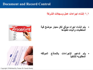 Document and Record Control
•
‫يتم‬
‫انشاء‬
‫اجراء‬
‫موثق‬
‫لكل‬
‫معيار‬
‫موضح‬
‫ف‬
‫ية‬
‫المتطلبات‬
‫وآليات‬
‫تنفيذها‬
•
‫يتم‬
‫تدعيم‬
‫اإلجراءات‬
‫بالنماذج‬
‫الموثقه‬
‫المطلوبه‬
‫للتنفيذ‬
1.1
‫إنشاء‬
‫اجراءات‬
‫عمل‬
‫وسجالت‬
‫الشركة‬
Copyright ©Published by Trainer Dr. Sameh Hendy
 