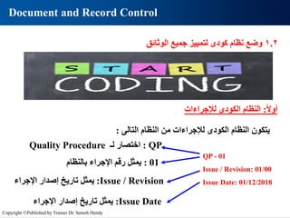 Document and Record Control
QP - 01
Issue / Revision: 01/00
Issue Date: 01/12/2018
‫يتكون‬
‫النظام‬
‫الكودى‬
‫لإلجراءات‬
‫من‬
‫النظام‬
‫التالى‬
:
QP
:
‫اختصار‬
‫لـ‬
Quality Procedure
01
:
‫يمثل‬
‫رقم‬
‫اإلجراء‬
‫بالنظام‬
Issue Date
:
‫يمثل‬
‫تاريخ‬
‫إصدار‬
‫اإلجراء‬
Issue / Revision
:
‫يمثل‬
‫تاريخ‬
‫إصدار‬
‫اإلجراء‬
1.2
‫وضع‬
‫نظام‬
‫كودى‬
‫لتمييز‬
‫جميع‬
‫الوثائق‬
‫ا‬‫ال‬‫أو‬
:
‫لإلجراءات‬ ‫الكودى‬ ‫النظام‬
Copyright ©Published by Trainer Dr. Sameh Hendy
 