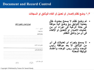 Document and Record Control
•
‫تم‬
‫وضع‬
‫نظام‬
‫ال‬
‫يسمح‬
‫بحدوث‬
‫خلل‬
‫بعملية‬
‫التوثيق‬
‫مع‬
‫وضع‬
‫آلية‬
‫موث‬
‫قة‬
‫فى‬
‫حالة‬
‫الرغبة‬
‫فى‬
‫اجراء‬
‫أى‬
‫من‬
‫عمليات‬
‫االصدار‬
‫او‬
‫التعديل‬
‫او‬
‫اإللغ‬
‫اء‬
‫فى‬
‫أى‬
‫من‬
‫وثائق‬
‫النظام‬
1.3
‫وضع‬
‫نظام‬
‫إلصدار‬
‫أو‬
‫تعديل‬
‫أو‬
‫الغاء‬
‫الوثائق‬
‫او‬
‫السجالت‬
•
‫ال‬
‫يسمح‬
‫بإجراء‬
‫اى‬
‫تعديالت‬
‫فى‬
‫أى‬
‫من‬
‫الوثائق‬
‫اال‬
‫بعد‬
‫موافقة‬
‫رئيس‬
‫الوحده‬
‫ونائب‬
‫ريس‬
‫الوحده‬
‫وأعتماد‬
‫الوثيقة‬
‫المعدلة‬
Copyright ©Published by Trainer Dr. Sameh Hendy
 