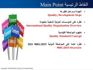 ‫الرئيسية‬ ‫النقاط‬
Main Point
•
‫الجودة‬
‫ومراحل‬
‫تطورها‬
Quality, Development Steps
•
‫نظره‬
‫على‬
‫المؤسسات‬
‫الدولية‬
‫المعنية‬
‫بالجودة‬
International Quality Organization Overview
•
‫مفهوم‬
‫المواصفة‬
‫القياسية‬
Quality Standard Concept
•
‫نظره‬
‫عامه‬
‫على‬
‫المواصفة‬
‫الدولية‬
ISO 9001:2015
9001:2015 Overview
Copyright ©Published by Trainer Dr. Sameh Hendy
 