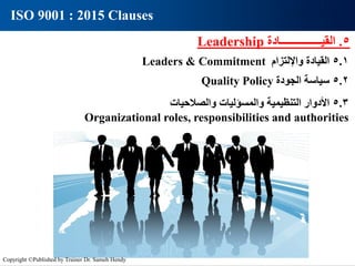 5
.
‫القيـــــــــــــــادة‬
Leadership
5.1
‫القيادة‬
‫واإللتزام‬
Leaders & Commitment
5.3
‫األدوار‬
‫التنظيمية‬
‫والمسؤليات‬
‫والصالحيات‬
Organizational roles, responsibilities and authorities
5.2
‫سياسة‬
‫الجودة‬
Quality Policy
ISO 9001 : 2015 Clauses
Copyright ©Published by Trainer Dr. Sameh Hendy
 