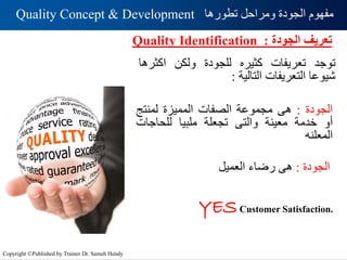 ‫تطورها‬ ‫ومراحل‬ ‫الجودة‬ ‫مفهوم‬
Quality Concept & Development
‫الجودة‬ ‫تعريف‬
:
Quality Identification
‫توجد‬
‫تعريفات‬
‫كثيره‬
‫للجودة‬
‫ولكن‬
‫اكثر‬
‫ها‬
‫شيوعا‬
‫التعريفات‬
‫التالية‬
:
‫الجودة‬
:
‫هى‬
‫مجموعة‬
‫الصفات‬
‫المميزة‬
‫لمنتج‬
‫أو‬
‫خدمة‬
‫معينة‬
‫والتى‬
‫تجعلة‬
‫ملبيا‬
‫للحاجات‬
‫المعلنه‬
‫الجودة‬
:
‫هى‬
‫رضاء‬
‫العميل‬
YESCustomer Satisfaction.
Copyright ©Published by Trainer Dr. Sameh Hendy
 