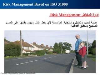 ‫المخاطر‬ ‫إدارة‬
Risk Management
‫عملية‬
‫تحديد‬
‫وتحليل‬
‫وإستجابة‬
‫المؤسسة‬
‫ألي‬
‫خطر‬
‫ينشأ‬
‫ويهدد‬
‫بقائها‬
‫على‬
‫الم‬
‫سار‬
‫الصحيح‬
‫وتحقيق‬
‫أهدافها‬
.
Risk Management Based on ISO 31000
Copyright ©Published by Trainer Dr. Sameh Hendy
 