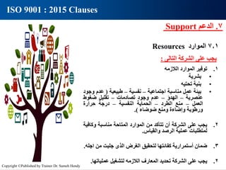 7
.
‫الدعم‬
Support
7.1
‫الموارد‬
Resources
ISO 9001 : 2015 Clauses
‫يجب‬
‫على‬
‫الشركة‬
‫التالى‬
:
1
.
‫توفير‬
‫الموارد‬
‫الالزمه‬
•
‫بشرية‬
•
‫بنية‬
‫تحتيه‬
•
‫بيئة‬
‫عمل‬
‫مناسبة‬
‫اجتماعية‬
–
‫نفسية‬
–
‫طبيعية‬
(
‫عدم‬
‫وجود‬
‫عنصرية‬
–
‫الهدؤ‬
–
‫عدم‬
‫وجود‬
‫تصادمات‬
–
‫تقليل‬
‫ضغوط‬
‫العمل‬
–
‫منع‬
‫الطرد‬
–
‫الحماية‬
‫النفسية‬
–
‫درجة‬
‫حرارة‬
‫ورطوبة‬
‫وإضاءة‬
‫ومنع‬
‫ضوضاء‬
)
.
2
.
‫يجب‬
‫على‬
‫الشركة‬
‫أن‬
‫تتأكد‬
‫من‬
‫الموارد‬
‫المتاحة‬
‫مناسبة‬
‫وكاف‬
‫ية‬
‫لمتطلبات‬
‫عملية‬
‫الرصد‬
‫والقياس‬
.
3
.
‫ضمان‬
‫أستمرارية‬
‫كفائتها‬
‫لتحقيق‬
‫الغرض‬
‫الذى‬
‫جلبت‬
‫من‬
‫اجله‬
.
2
.
‫يجب‬
‫على‬
‫الشركة‬
‫تحديد‬
‫المعارف‬
‫الالزمه‬
‫لتشغيل‬
‫عمليات‬
‫ها‬
.
Copyright ©Published by Trainer Dr. Sameh Hendy
 