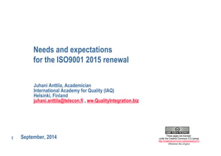 1 
Needs and expectations 
for the ISO9001 2015 renewal 
Juhani Anttila, Academician 
International Academy for Quality (IAQ) 
Helsinki, Finland 
juhani.anttila@telecon.fi , ww.QualityIntegration.biz 
September, 2014 
These pages are licensed 
under the Creative Commons 3.0 License 
http://creativecommons.org/licenses/by/3.0 
(Mention the origin) 
 