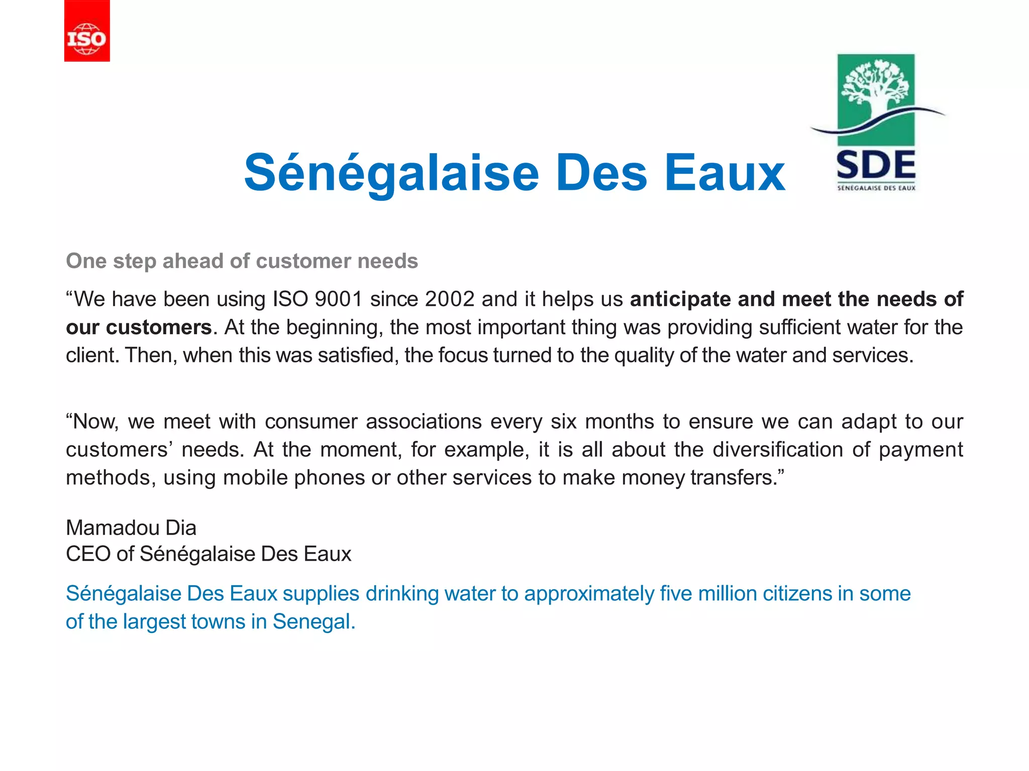 Sénégalaise Des Eaux
One step ahead of customer needs
“We have been using ISO 9001 since 2002 and it helps us anticipate and meet the needs of
our customers. At the beginning, the most important thing was providing sufficient water for the
client. Then, when this was satisfied, the focus turned to the quality of the water and services.
“Now, we meet with consumer associations every six months to ensure we can adapt to our
customers’ needs. At the moment, for example, it is all about the diversification of payment
methods, using mobile phones or other services to make money transfers.”
Mamadou Dia
CEO of Sénégalaise Des Eaux
Sénégalaise Des Eaux supplies drinking water to approximately five million citizens in some
of the largest towns in Senegal.
 