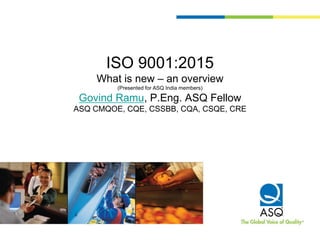 ISO 9001:2015
What is new – an overview
(Presented for ASQ India members)
Govind Ramu, P.Eng. ASQ Fellow
ASQ CMQOE, CQE, CSSBB, CQA, CSQE, CRE
 