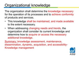 Organizational knowledge
The organization shall determine the knowledge necessary
for the operation of its processes and t...