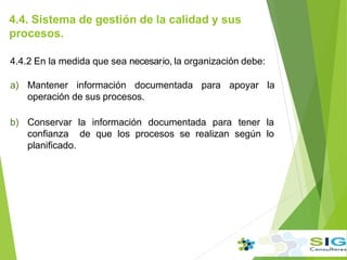 4.4. Sistema de gestión de la calidad y sus
procesos.
4.4.2 En la medida que sea necesar.io, la organización debe:
a) Mantener información documentada para apoyar la
operación de sus procesos.
b) Conservar la información documentada para tener la
confianza de que los procesos se realizan según lo
planificado.
 