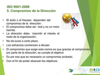 • El éxito o el fracaso dependen del
compromiso de la dirección.
• El compromiso debe ser real y no un mero
tramite.
• La dirección debe trasmitir el interés al
resto de la organización.
• No da luces a corto plazo.
• Los esfuerzos comienzan a decaer.
• El compromiso que exige esta norma es que gracias al compromiso
por parte de la dirección, se cumple el objetivo
• Es por eso que es necesario un compromiso probado.
• Con el fin de poder alcanzar los objetivos.
ISO 9001:2008
5. Compromiso de la Dirección
 