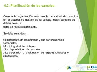 6.3. Planificación de los cambios.
.
Cuando la organización determin.e la necesidad de cambios
en el sistema de gestión de la calidad, estos cambios se
deben llevar a
cabo de manera planificada.
Se debe considerar:
a)El propósito de los cambios y sus consecuencias
potenciales.
b)La integridad del sistema.
c)La disponibilidad de recursos.
d)La asignación o reasignación de responsabilidades y
autoridades.
 