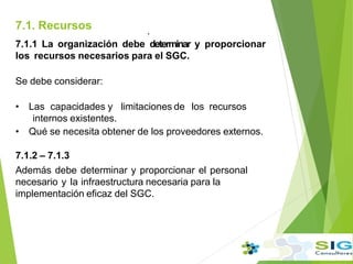 7.1. Recursos .
7.1.1 La organización debe determinar y proporcionar
los recursos necesarios para el SGC.
Se debe considerar:
• Las capacidades y limitaciones de los recursos
internos existentes.
• Qué se necesita obtener de los proveedores externos.
7.1.2 – 7.1.3
Además debe determinar y proporcionar el personal
necesario y la infraestructura necesaria para la
implementación eficaz del SGC.
.
 
