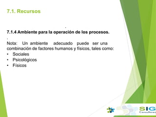 7.1. Recursos
.
7.1.4 Ambiente para la operación de los procesos.
.
Nota: Un ambiente adecuado puede ser una
combinación de factores humanos y físicos, tales como:
• Sociales
• Psicológicos
• Físicos
.
 