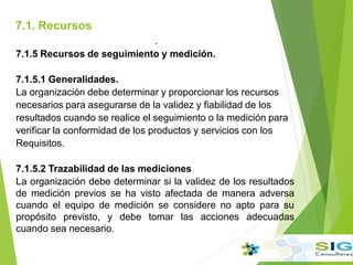 7.1. Recursos
.
7.1.5 Recursos de seguimiento y medición.
7.1.5.1 Generalidades.
La organización debe determinar y proporcionar los recursos
necesarios para asegurarse de la validez y fiabilidad de los
resultados cuando se realice el seguimiento o la medición para
verificar la conformidad de los productos y servicios con los
Requisitos.
7.1.5.2 Trazabilidad de las mediciones
La organización debe determinar si la validez de los resultados
de medición previos se ha visto afectada de manera adversa
cuando el equipo de medición se considere no apto para su
propósito previsto, y debe tomar las acciones adecuadas
cuando sea necesario.
.
 