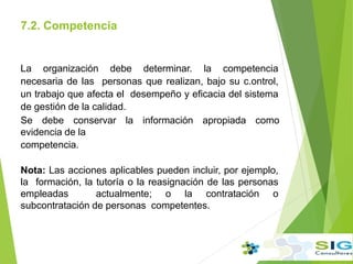7.2. Competencia
.
La organización debe determinar. la competencia
necesaria de las personas que realizan, bajo su c.ontrol,
un trabajo que afecta el desempeño y eficacia del sistema
de gestión de la calidad.
Se debe conservar la información apropiada como
evidencia de la
competencia.
Nota: Las acciones aplicables pueden incluir, por ejemplo,
la formación, la tutoría o la reasignación de las personas
empleadas actualmente; o la contratación o
subcontratación de personas competentes.
 