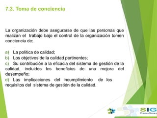 7.3. Toma de conciencia
.
La organización debe asegurarse de que las personas que
realizan el trabajo bajo el control de la organización tomen
conciencia de:
a) La política de calidad;
b) Los objetivos de la calidad pertinentes;
c) Su contribución a la eficacia del sistema de gestión de la
calidad, incluidos los beneficios de una mejora del
desempeño;
d) Las implicaciones del incumplimiento de los
requisitos del sistema de gestión de la calidad.
 