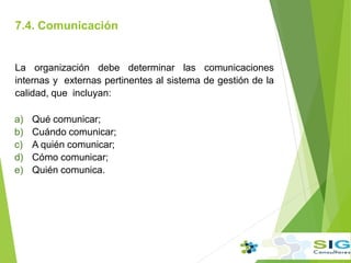 7.4. Comunicación
.
La organización debe determinar las comunicaciones
internas y externas pertinentes al sistema de gestión de la
calidad, que incluyan:
a) Qué comunicar;
b) Cuándo comunicar;
c) A quién comunicar;
d) Cómo comunicar;
e) Quién comunica.
 