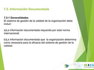 7.5. Información Documentada
.
7.5.1 Generalidades
El sistema de gestión de la calidad de la organización debe
incluir:
a)La información documentada requerida por esta norma
internacional;
b)La información documentada que la organización determina
como necesaria para la eficacia del sistema de gestión de la
calidad.
 